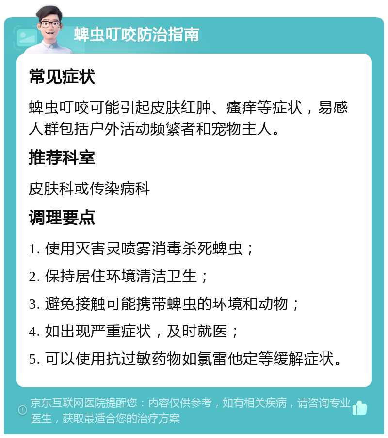 蜱虫叮咬防治指南 常见症状 蜱虫叮咬可能引起皮肤红肿、瘙痒等症状，易感人群包括户外活动频繁者和宠物主人。 推荐科室 皮肤科或传染病科 调理要点 1. 使用灭害灵喷雾消毒杀死蜱虫； 2. 保持居住环境清洁卫生； 3. 避免接触可能携带蜱虫的环境和动物； 4. 如出现严重症状，及时就医； 5. 可以使用抗过敏药物如氯雷他定等缓解症状。