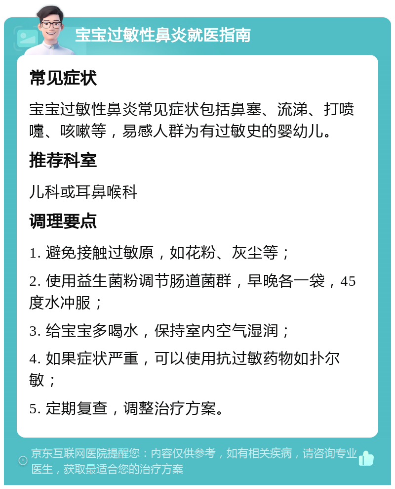 宝宝过敏性鼻炎就医指南 常见症状 宝宝过敏性鼻炎常见症状包括鼻塞、流涕、打喷嚏、咳嗽等，易感人群为有过敏史的婴幼儿。 推荐科室 儿科或耳鼻喉科 调理要点 1. 避免接触过敏原，如花粉、灰尘等； 2. 使用益生菌粉调节肠道菌群，早晚各一袋，45度水冲服； 3. 给宝宝多喝水，保持室内空气湿润； 4. 如果症状严重，可以使用抗过敏药物如扑尔敏； 5. 定期复查，调整治疗方案。