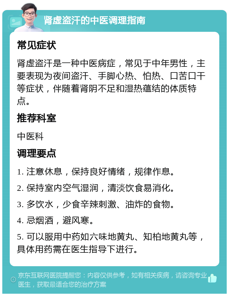 肾虚盗汗的中医调理指南 常见症状 肾虚盗汗是一种中医病症，常见于中年男性，主要表现为夜间盗汗、手脚心热、怕热、口苦口干等症状，伴随着肾阴不足和湿热蕴结的体质特点。 推荐科室 中医科 调理要点 1. 注意休息，保持良好情绪，规律作息。 2. 保持室内空气湿润，清淡饮食易消化。 3. 多饮水，少食辛辣刺激、油炸的食物。 4. 忌烟酒，避风寒。 5. 可以服用中药如六味地黄丸、知柏地黄丸等，具体用药需在医生指导下进行。