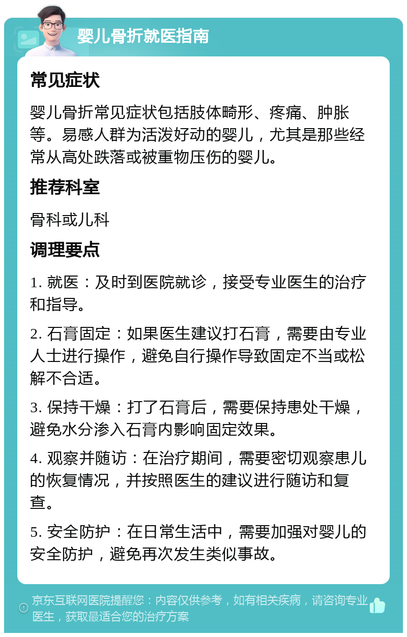 婴儿骨折就医指南 常见症状 婴儿骨折常见症状包括肢体畸形、疼痛、肿胀等。易感人群为活泼好动的婴儿，尤其是那些经常从高处跌落或被重物压伤的婴儿。 推荐科室 骨科或儿科 调理要点 1. 就医：及时到医院就诊，接受专业医生的治疗和指导。 2. 石膏固定：如果医生建议打石膏，需要由专业人士进行操作，避免自行操作导致固定不当或松解不合适。 3. 保持干燥：打了石膏后，需要保持患处干燥，避免水分渗入石膏内影响固定效果。 4. 观察并随访：在治疗期间，需要密切观察患儿的恢复情况，并按照医生的建议进行随访和复查。 5. 安全防护：在日常生活中，需要加强对婴儿的安全防护，避免再次发生类似事故。