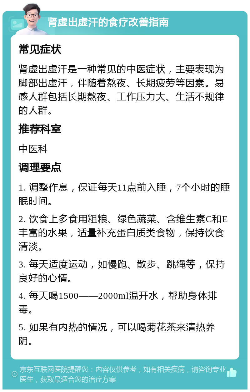 肾虚出虚汗的食疗改善指南 常见症状 肾虚出虚汗是一种常见的中医症状，主要表现为脚部出虚汗，伴随着熬夜、长期疲劳等因素。易感人群包括长期熬夜、工作压力大、生活不规律的人群。 推荐科室 中医科 调理要点 1. 调整作息，保证每天11点前入睡，7个小时的睡眠时间。 2. 饮食上多食用粗粮、绿色蔬菜、含维生素C和E丰富的水果，适量补充蛋白质类食物，保持饮食清淡。 3. 每天适度运动，如慢跑、散步、跳绳等，保持良好的心情。 4. 每天喝1500——2000ml温开水，帮助身体排毒。 5. 如果有内热的情况，可以喝菊花茶来清热养阴。