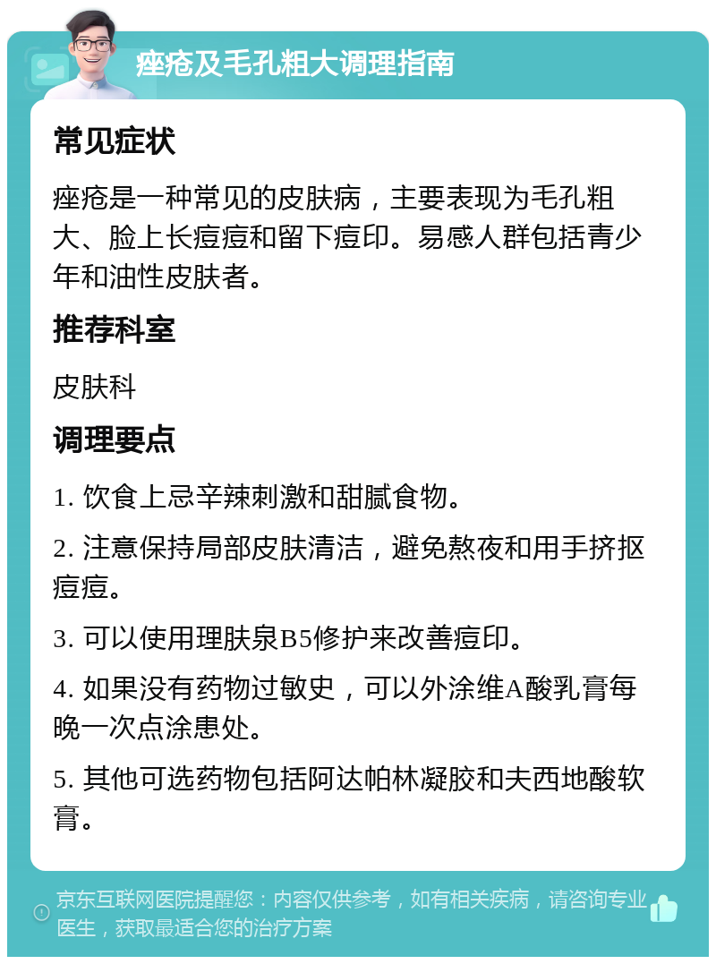 痤疮及毛孔粗大调理指南 常见症状 痤疮是一种常见的皮肤病，主要表现为毛孔粗大、脸上长痘痘和留下痘印。易感人群包括青少年和油性皮肤者。 推荐科室 皮肤科 调理要点 1. 饮食上忌辛辣刺激和甜腻食物。 2. 注意保持局部皮肤清洁，避免熬夜和用手挤抠痘痘。 3. 可以使用理肤泉B5修护来改善痘印。 4. 如果没有药物过敏史，可以外涂维A酸乳膏每晚一次点涂患处。 5. 其他可选药物包括阿达帕林凝胶和夫西地酸软膏。