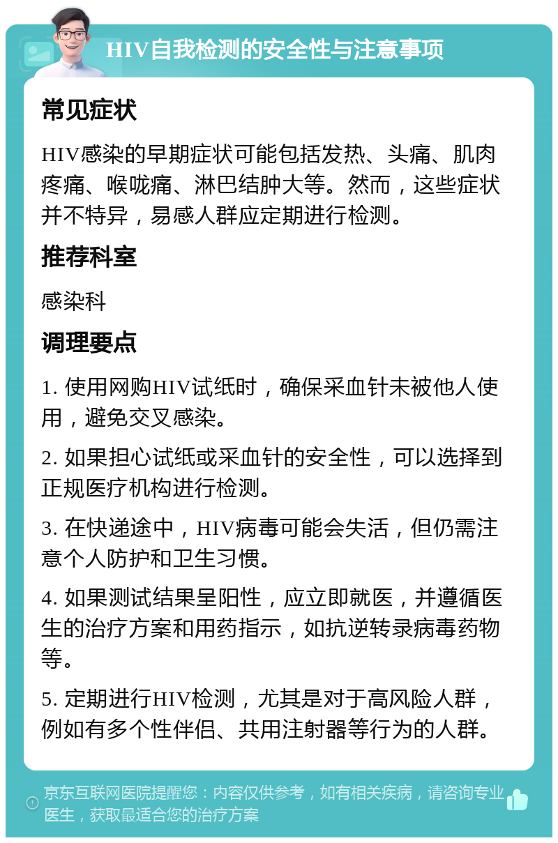 HIV自我检测的安全性与注意事项 常见症状 HIV感染的早期症状可能包括发热、头痛、肌肉疼痛、喉咙痛、淋巴结肿大等。然而，这些症状并不特异，易感人群应定期进行检测。 推荐科室 感染科 调理要点 1. 使用网购HIV试纸时，确保采血针未被他人使用，避免交叉感染。 2. 如果担心试纸或采血针的安全性，可以选择到正规医疗机构进行检测。 3. 在快递途中，HIV病毒可能会失活，但仍需注意个人防护和卫生习惯。 4. 如果测试结果呈阳性，应立即就医，并遵循医生的治疗方案和用药指示，如抗逆转录病毒药物等。 5. 定期进行HIV检测，尤其是对于高风险人群，例如有多个性伴侣、共用注射器等行为的人群。