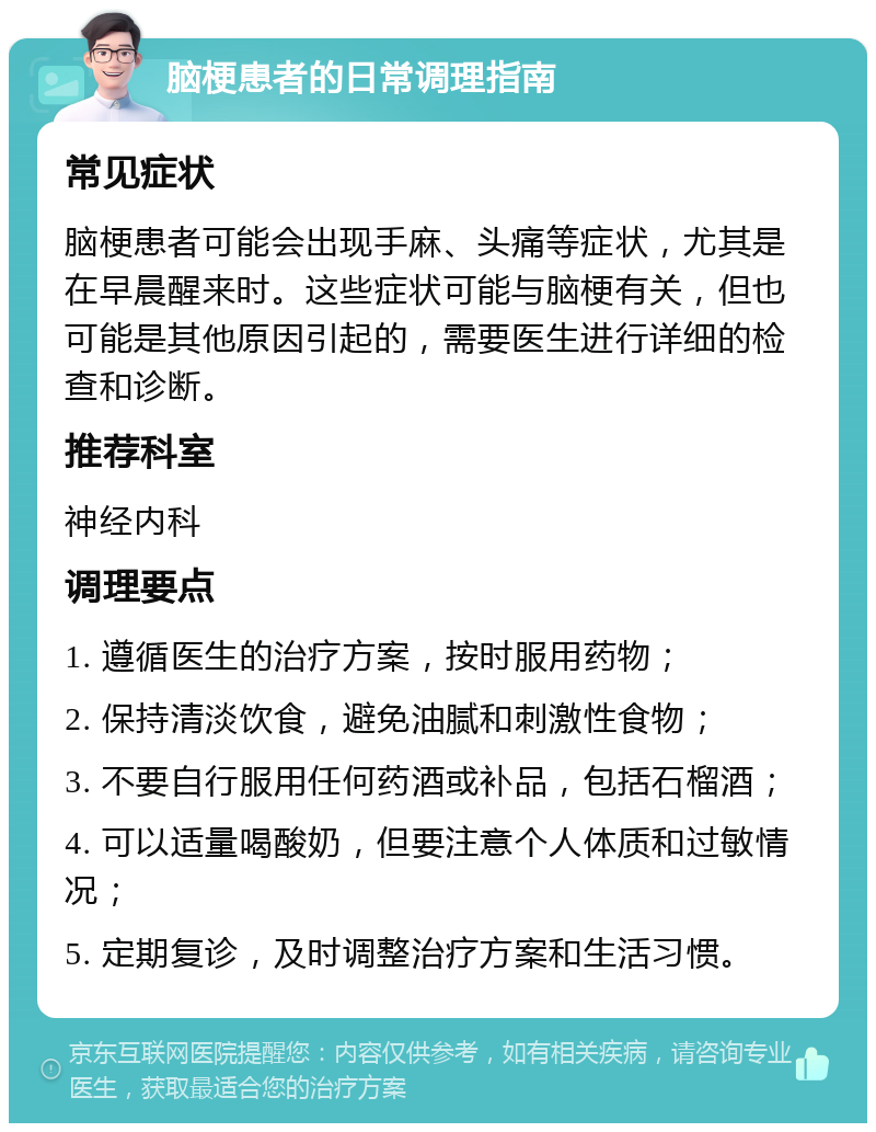 脑梗患者的日常调理指南 常见症状 脑梗患者可能会出现手麻、头痛等症状，尤其是在早晨醒来时。这些症状可能与脑梗有关，但也可能是其他原因引起的，需要医生进行详细的检查和诊断。 推荐科室 神经内科 调理要点 1. 遵循医生的治疗方案，按时服用药物； 2. 保持清淡饮食，避免油腻和刺激性食物； 3. 不要自行服用任何药酒或补品，包括石榴酒； 4. 可以适量喝酸奶，但要注意个人体质和过敏情况； 5. 定期复诊，及时调整治疗方案和生活习惯。