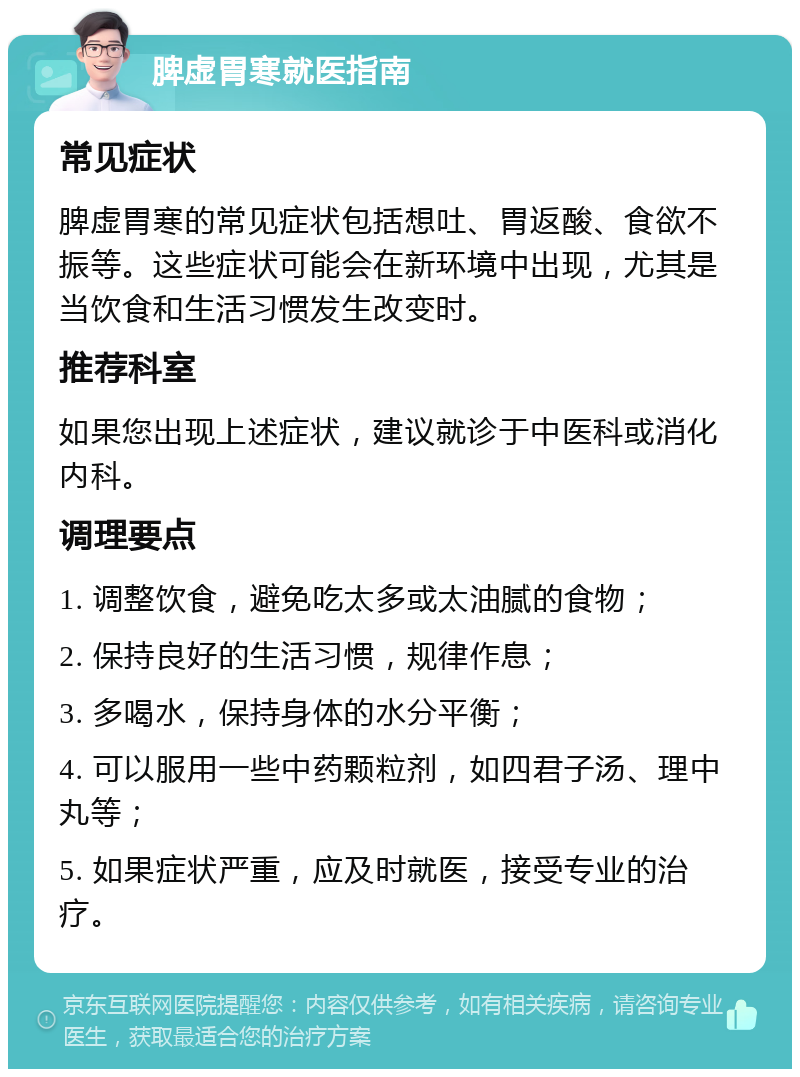 脾虚胃寒就医指南 常见症状 脾虚胃寒的常见症状包括想吐、胃返酸、食欲不振等。这些症状可能会在新环境中出现，尤其是当饮食和生活习惯发生改变时。 推荐科室 如果您出现上述症状，建议就诊于中医科或消化内科。 调理要点 1. 调整饮食，避免吃太多或太油腻的食物； 2. 保持良好的生活习惯，规律作息； 3. 多喝水，保持身体的水分平衡； 4. 可以服用一些中药颗粒剂，如四君子汤、理中丸等； 5. 如果症状严重，应及时就医，接受专业的治疗。