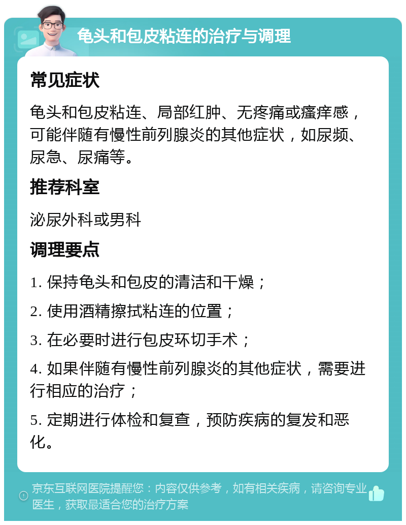 龟头和包皮粘连的治疗与调理 常见症状 龟头和包皮粘连、局部红肿、无疼痛或瘙痒感，可能伴随有慢性前列腺炎的其他症状，如尿频、尿急、尿痛等。 推荐科室 泌尿外科或男科 调理要点 1. 保持龟头和包皮的清洁和干燥； 2. 使用酒精擦拭粘连的位置； 3. 在必要时进行包皮环切手术； 4. 如果伴随有慢性前列腺炎的其他症状，需要进行相应的治疗； 5. 定期进行体检和复查，预防疾病的复发和恶化。