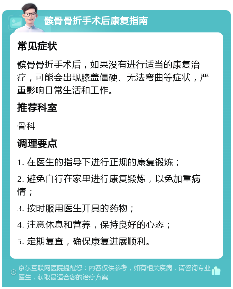 髌骨骨折手术后康复指南 常见症状 髌骨骨折手术后，如果没有进行适当的康复治疗，可能会出现膝盖僵硬、无法弯曲等症状，严重影响日常生活和工作。 推荐科室 骨科 调理要点 1. 在医生的指导下进行正规的康复锻炼； 2. 避免自行在家里进行康复锻炼，以免加重病情； 3. 按时服用医生开具的药物； 4. 注意休息和营养，保持良好的心态； 5. 定期复查，确保康复进展顺利。