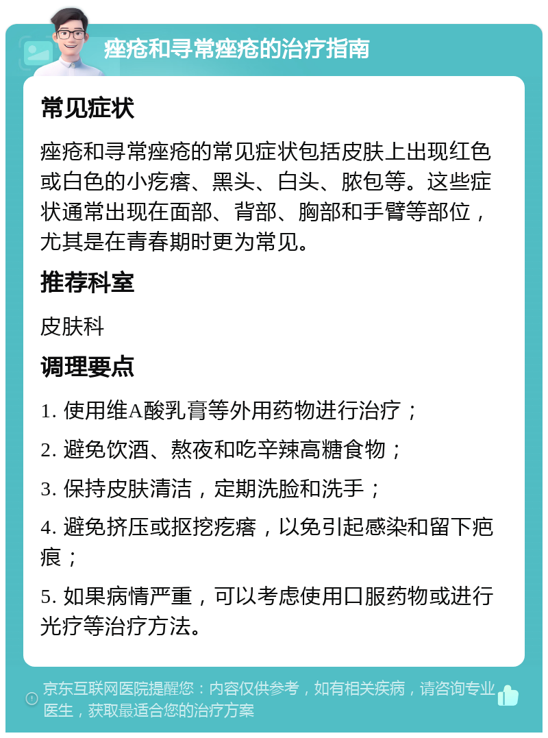 痤疮和寻常痤疮的治疗指南 常见症状 痤疮和寻常痤疮的常见症状包括皮肤上出现红色或白色的小疙瘩、黑头、白头、脓包等。这些症状通常出现在面部、背部、胸部和手臂等部位，尤其是在青春期时更为常见。 推荐科室 皮肤科 调理要点 1. 使用维A酸乳膏等外用药物进行治疗； 2. 避免饮酒、熬夜和吃辛辣高糖食物； 3. 保持皮肤清洁，定期洗脸和洗手； 4. 避免挤压或抠挖疙瘩，以免引起感染和留下疤痕； 5. 如果病情严重，可以考虑使用口服药物或进行光疗等治疗方法。