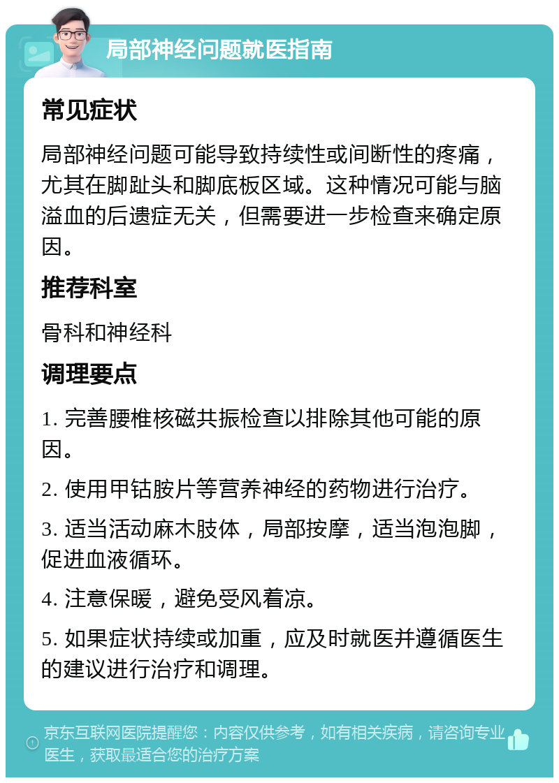 局部神经问题就医指南 常见症状 局部神经问题可能导致持续性或间断性的疼痛，尤其在脚趾头和脚底板区域。这种情况可能与脑溢血的后遗症无关，但需要进一步检查来确定原因。 推荐科室 骨科和神经科 调理要点 1. 完善腰椎核磁共振检查以排除其他可能的原因。 2. 使用甲钴胺片等营养神经的药物进行治疗。 3. 适当活动麻木肢体，局部按摩，适当泡泡脚，促进血液循环。 4. 注意保暖，避免受风着凉。 5. 如果症状持续或加重，应及时就医并遵循医生的建议进行治疗和调理。