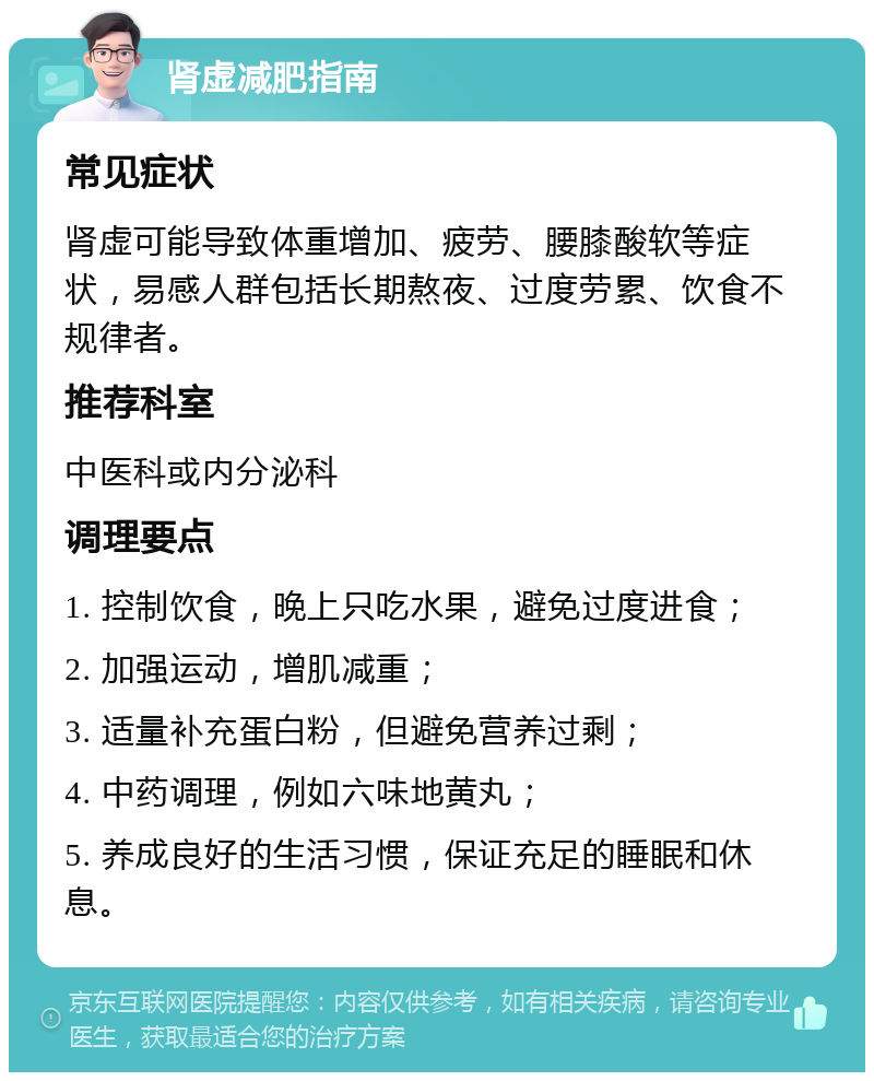 肾虚减肥指南 常见症状 肾虚可能导致体重增加、疲劳、腰膝酸软等症状，易感人群包括长期熬夜、过度劳累、饮食不规律者。 推荐科室 中医科或内分泌科 调理要点 1. 控制饮食，晚上只吃水果，避免过度进食； 2. 加强运动，增肌减重； 3. 适量补充蛋白粉，但避免营养过剩； 4. 中药调理，例如六味地黄丸； 5. 养成良好的生活习惯，保证充足的睡眠和休息。