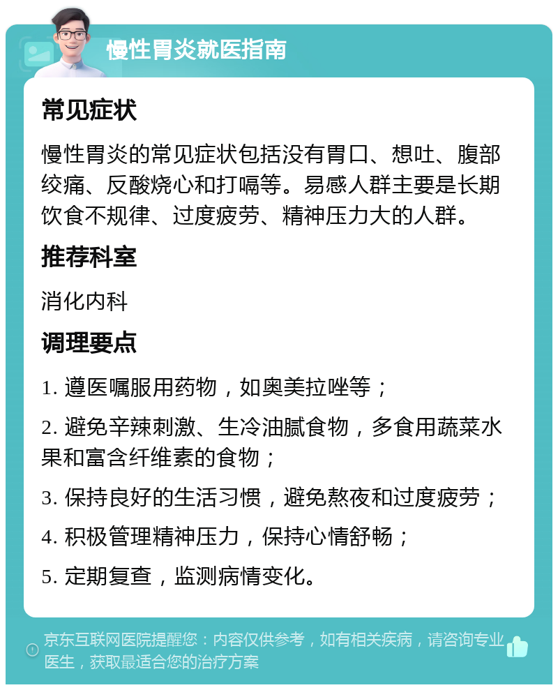 慢性胃炎就医指南 常见症状 慢性胃炎的常见症状包括没有胃口、想吐、腹部绞痛、反酸烧心和打嗝等。易感人群主要是长期饮食不规律、过度疲劳、精神压力大的人群。 推荐科室 消化内科 调理要点 1. 遵医嘱服用药物，如奥美拉唑等； 2. 避免辛辣刺激、生冷油腻食物，多食用蔬菜水果和富含纤维素的食物； 3. 保持良好的生活习惯，避免熬夜和过度疲劳； 4. 积极管理精神压力，保持心情舒畅； 5. 定期复查，监测病情变化。