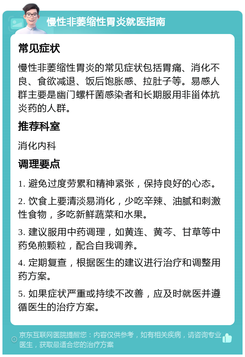 慢性非萎缩性胃炎就医指南 常见症状 慢性非萎缩性胃炎的常见症状包括胃痛、消化不良、食欲减退、饭后饱胀感、拉肚子等。易感人群主要是幽门螺杆菌感染者和长期服用非甾体抗炎药的人群。 推荐科室 消化内科 调理要点 1. 避免过度劳累和精神紧张，保持良好的心态。 2. 饮食上要清淡易消化，少吃辛辣、油腻和刺激性食物，多吃新鲜蔬菜和水果。 3. 建议服用中药调理，如黄连、黄芩、甘草等中药免煎颗粒，配合自我调养。 4. 定期复查，根据医生的建议进行治疗和调整用药方案。 5. 如果症状严重或持续不改善，应及时就医并遵循医生的治疗方案。