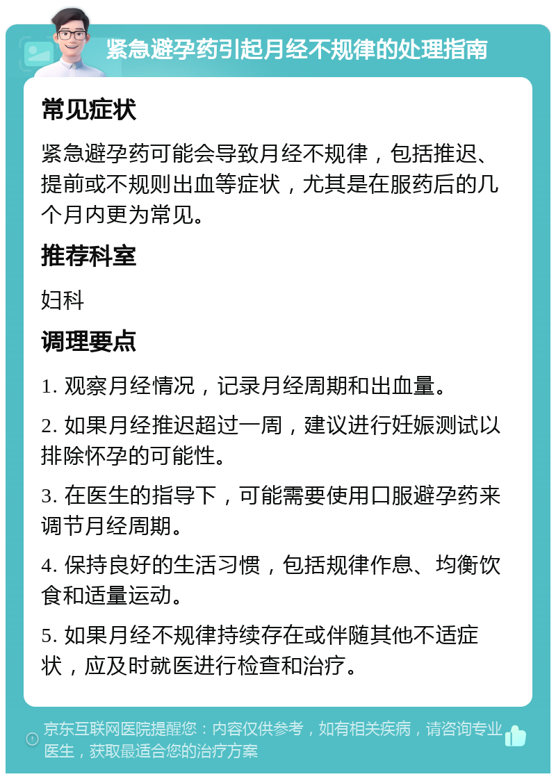 紧急避孕药引起月经不规律的处理指南 常见症状 紧急避孕药可能会导致月经不规律，包括推迟、提前或不规则出血等症状，尤其是在服药后的几个月内更为常见。 推荐科室 妇科 调理要点 1. 观察月经情况，记录月经周期和出血量。 2. 如果月经推迟超过一周，建议进行妊娠测试以排除怀孕的可能性。 3. 在医生的指导下，可能需要使用口服避孕药来调节月经周期。 4. 保持良好的生活习惯，包括规律作息、均衡饮食和适量运动。 5. 如果月经不规律持续存在或伴随其他不适症状，应及时就医进行检查和治疗。