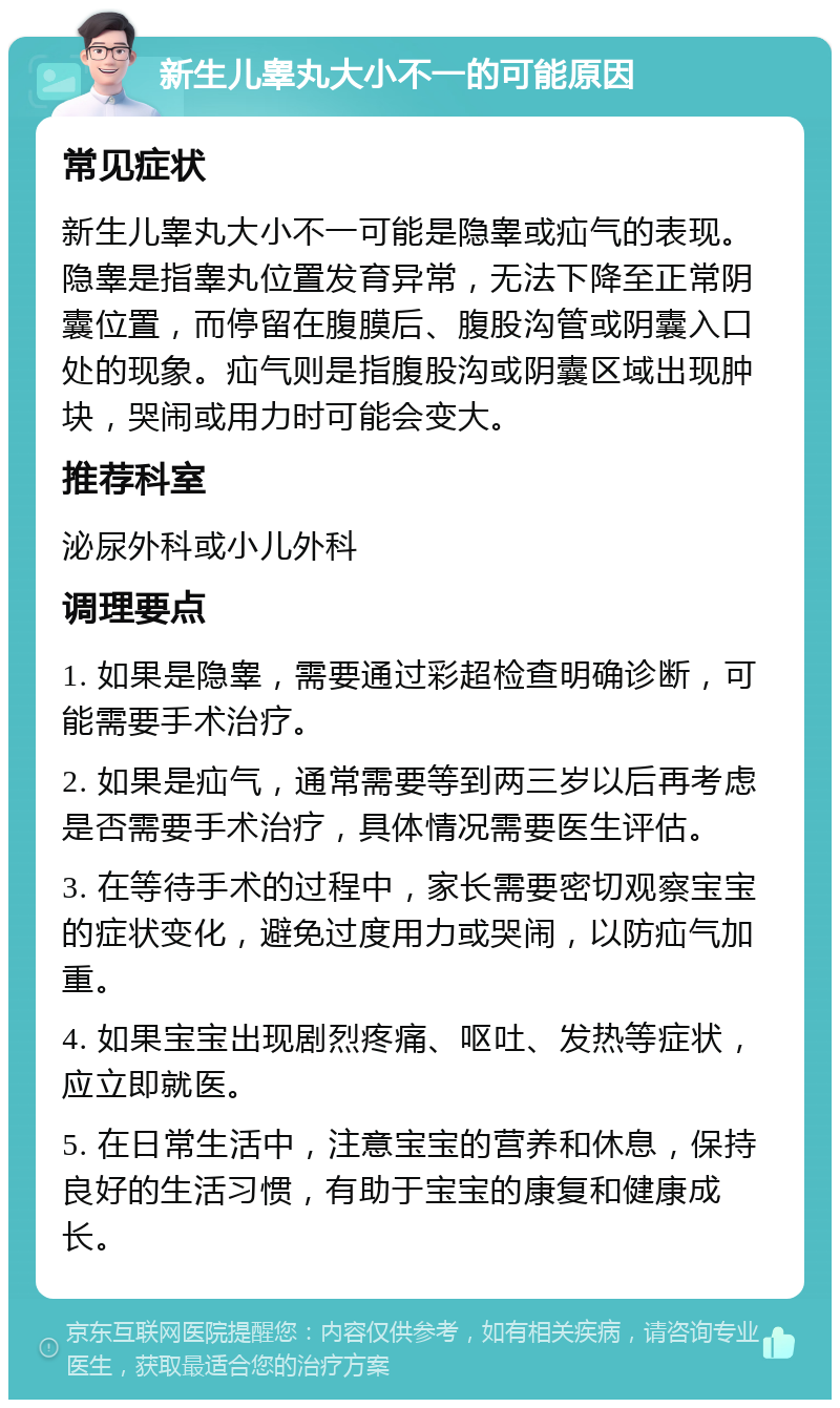 新生儿睾丸大小不一的可能原因 常见症状 新生儿睾丸大小不一可能是隐睾或疝气的表现。隐睾是指睾丸位置发育异常，无法下降至正常阴囊位置，而停留在腹膜后、腹股沟管或阴囊入口处的现象。疝气则是指腹股沟或阴囊区域出现肿块，哭闹或用力时可能会变大。 推荐科室 泌尿外科或小儿外科 调理要点 1. 如果是隐睾，需要通过彩超检查明确诊断，可能需要手术治疗。 2. 如果是疝气，通常需要等到两三岁以后再考虑是否需要手术治疗，具体情况需要医生评估。 3. 在等待手术的过程中，家长需要密切观察宝宝的症状变化，避免过度用力或哭闹，以防疝气加重。 4. 如果宝宝出现剧烈疼痛、呕吐、发热等症状，应立即就医。 5. 在日常生活中，注意宝宝的营养和休息，保持良好的生活习惯，有助于宝宝的康复和健康成长。