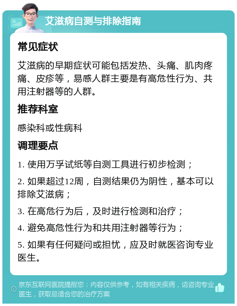 艾滋病自测与排除指南 常见症状 艾滋病的早期症状可能包括发热、头痛、肌肉疼痛、皮疹等，易感人群主要是有高危性行为、共用注射器等的人群。 推荐科室 感染科或性病科 调理要点 1. 使用万孚试纸等自测工具进行初步检测； 2. 如果超过12周，自测结果仍为阴性，基本可以排除艾滋病； 3. 在高危行为后，及时进行检测和治疗； 4. 避免高危性行为和共用注射器等行为； 5. 如果有任何疑问或担忧，应及时就医咨询专业医生。