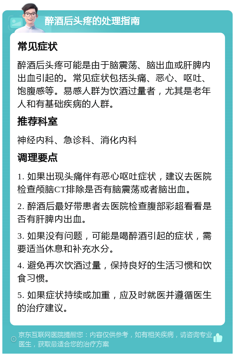 醉酒后头疼的处理指南 常见症状 醉酒后头疼可能是由于脑震荡、脑出血或肝脾内出血引起的。常见症状包括头痛、恶心、呕吐、饱腹感等。易感人群为饮酒过量者，尤其是老年人和有基础疾病的人群。 推荐科室 神经内科、急诊科、消化内科 调理要点 1. 如果出现头痛伴有恶心呕吐症状，建议去医院检查颅脑CT排除是否有脑震荡或者脑出血。 2. 醉酒后最好带患者去医院检查腹部彩超看看是否有肝脾内出血。 3. 如果没有问题，可能是喝醉酒引起的症状，需要适当休息和补充水分。 4. 避免再次饮酒过量，保持良好的生活习惯和饮食习惯。 5. 如果症状持续或加重，应及时就医并遵循医生的治疗建议。