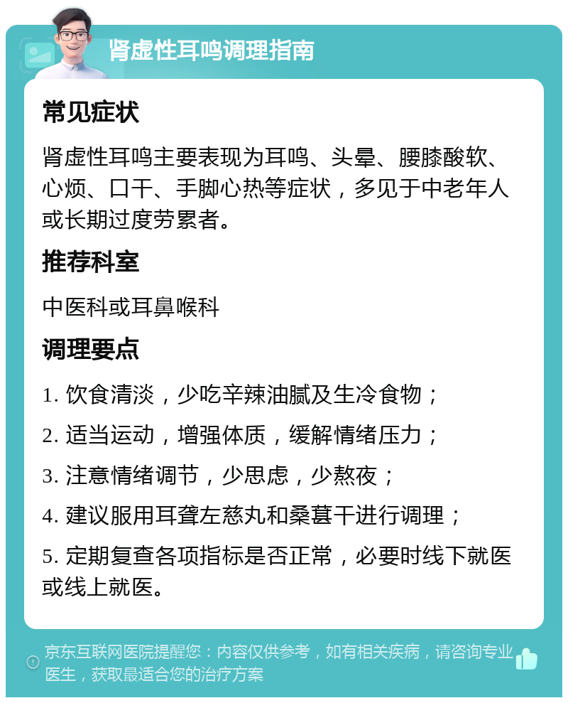 肾虚性耳鸣调理指南 常见症状 肾虚性耳鸣主要表现为耳鸣、头晕、腰膝酸软、心烦、口干、手脚心热等症状，多见于中老年人或长期过度劳累者。 推荐科室 中医科或耳鼻喉科 调理要点 1. 饮食清淡，少吃辛辣油腻及生冷食物； 2. 适当运动，增强体质，缓解情绪压力； 3. 注意情绪调节，少思虑，少熬夜； 4. 建议服用耳聋左慈丸和桑葚干进行调理； 5. 定期复查各项指标是否正常，必要时线下就医或线上就医。