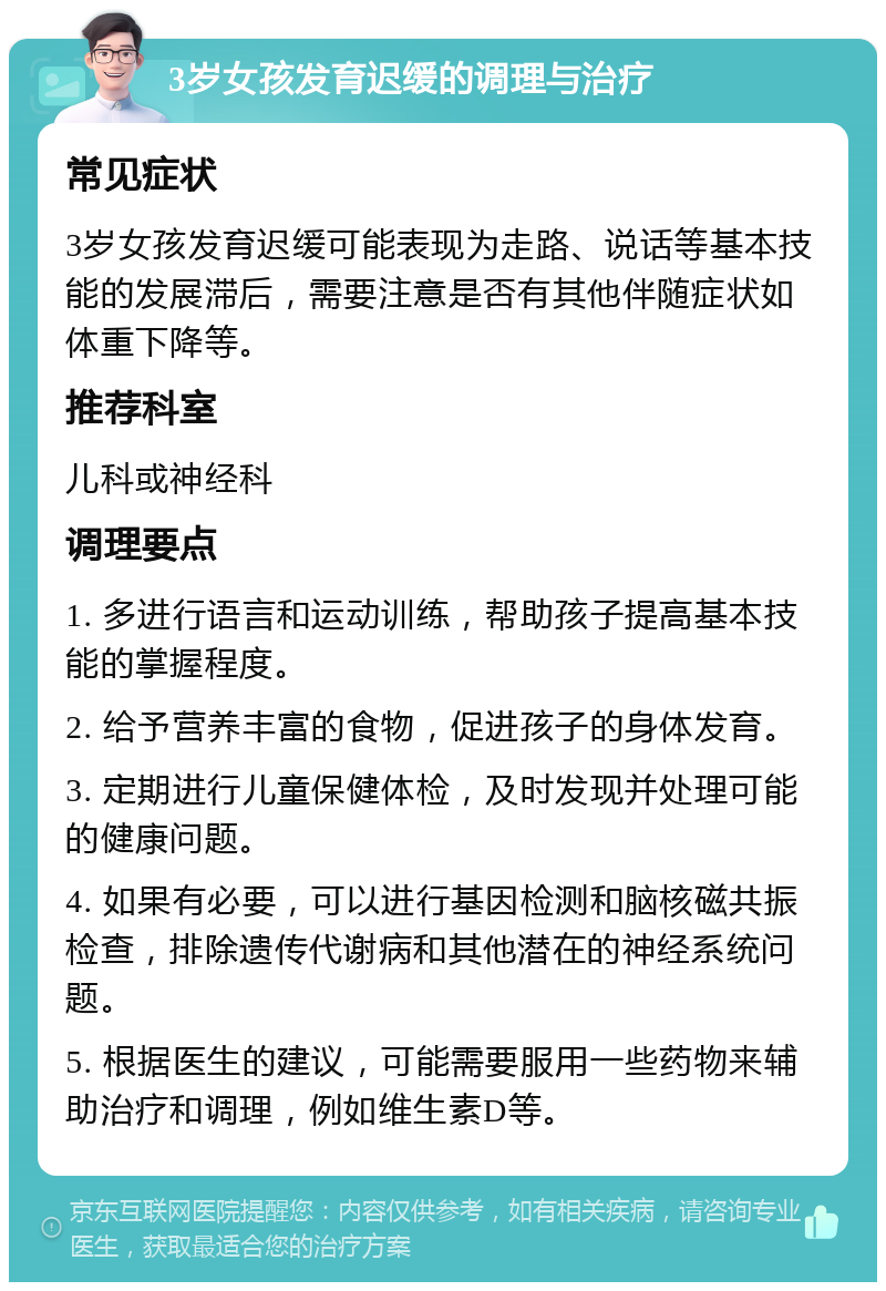 3岁女孩发育迟缓的调理与治疗 常见症状 3岁女孩发育迟缓可能表现为走路、说话等基本技能的发展滞后，需要注意是否有其他伴随症状如体重下降等。 推荐科室 儿科或神经科 调理要点 1. 多进行语言和运动训练，帮助孩子提高基本技能的掌握程度。 2. 给予营养丰富的食物，促进孩子的身体发育。 3. 定期进行儿童保健体检，及时发现并处理可能的健康问题。 4. 如果有必要，可以进行基因检测和脑核磁共振检查，排除遗传代谢病和其他潜在的神经系统问题。 5. 根据医生的建议，可能需要服用一些药物来辅助治疗和调理，例如维生素D等。