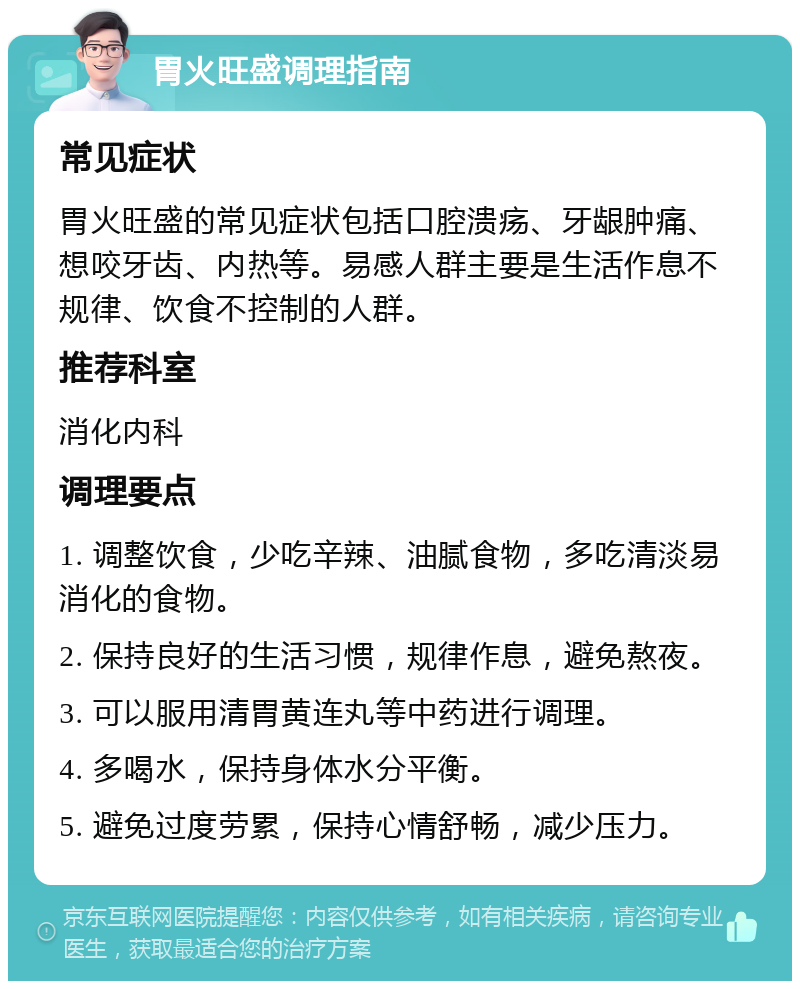 胃火旺盛调理指南 常见症状 胃火旺盛的常见症状包括口腔溃疡、牙龈肿痛、想咬牙齿、内热等。易感人群主要是生活作息不规律、饮食不控制的人群。 推荐科室 消化内科 调理要点 1. 调整饮食，少吃辛辣、油腻食物，多吃清淡易消化的食物。 2. 保持良好的生活习惯，规律作息，避免熬夜。 3. 可以服用清胃黄连丸等中药进行调理。 4. 多喝水，保持身体水分平衡。 5. 避免过度劳累，保持心情舒畅，减少压力。