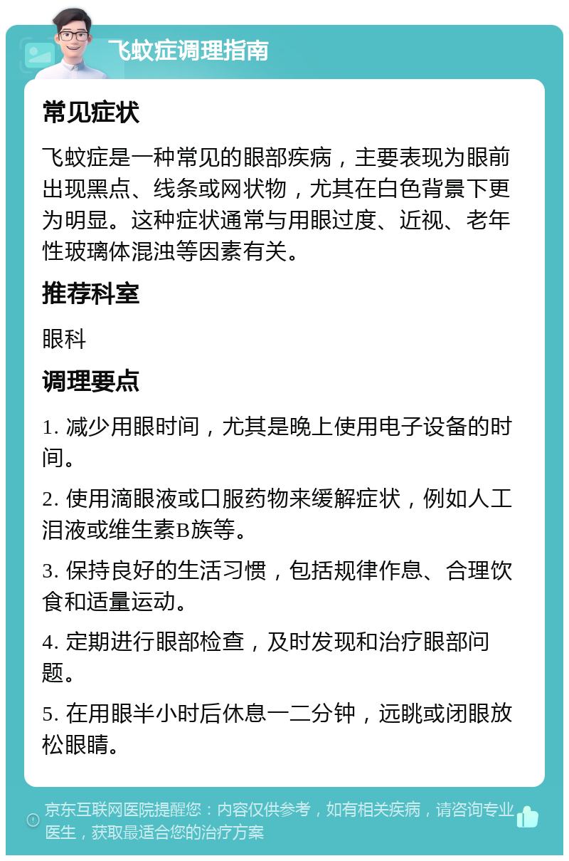 飞蚊症调理指南 常见症状 飞蚊症是一种常见的眼部疾病，主要表现为眼前出现黑点、线条或网状物，尤其在白色背景下更为明显。这种症状通常与用眼过度、近视、老年性玻璃体混浊等因素有关。 推荐科室 眼科 调理要点 1. 减少用眼时间，尤其是晚上使用电子设备的时间。 2. 使用滴眼液或口服药物来缓解症状，例如人工泪液或维生素B族等。 3. 保持良好的生活习惯，包括规律作息、合理饮食和适量运动。 4. 定期进行眼部检查，及时发现和治疗眼部问题。 5. 在用眼半小时后休息一二分钟，远眺或闭眼放松眼睛。