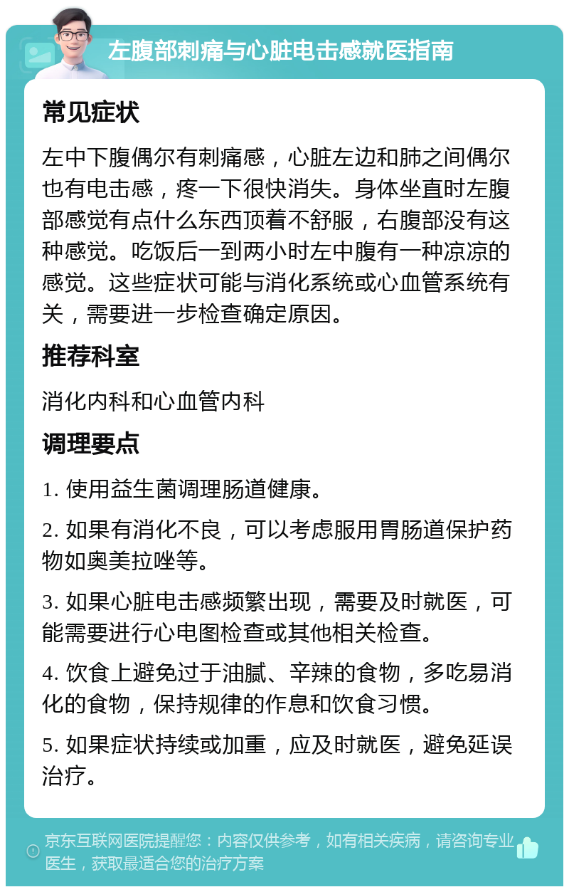 左腹部刺痛与心脏电击感就医指南 常见症状 左中下腹偶尔有刺痛感，心脏左边和肺之间偶尔也有电击感，疼一下很快消失。身体坐直时左腹部感觉有点什么东西顶着不舒服，右腹部没有这种感觉。吃饭后一到两小时左中腹有一种凉凉的感觉。这些症状可能与消化系统或心血管系统有关，需要进一步检查确定原因。 推荐科室 消化内科和心血管内科 调理要点 1. 使用益生菌调理肠道健康。 2. 如果有消化不良，可以考虑服用胃肠道保护药物如奥美拉唑等。 3. 如果心脏电击感频繁出现，需要及时就医，可能需要进行心电图检查或其他相关检查。 4. 饮食上避免过于油腻、辛辣的食物，多吃易消化的食物，保持规律的作息和饮食习惯。 5. 如果症状持续或加重，应及时就医，避免延误治疗。