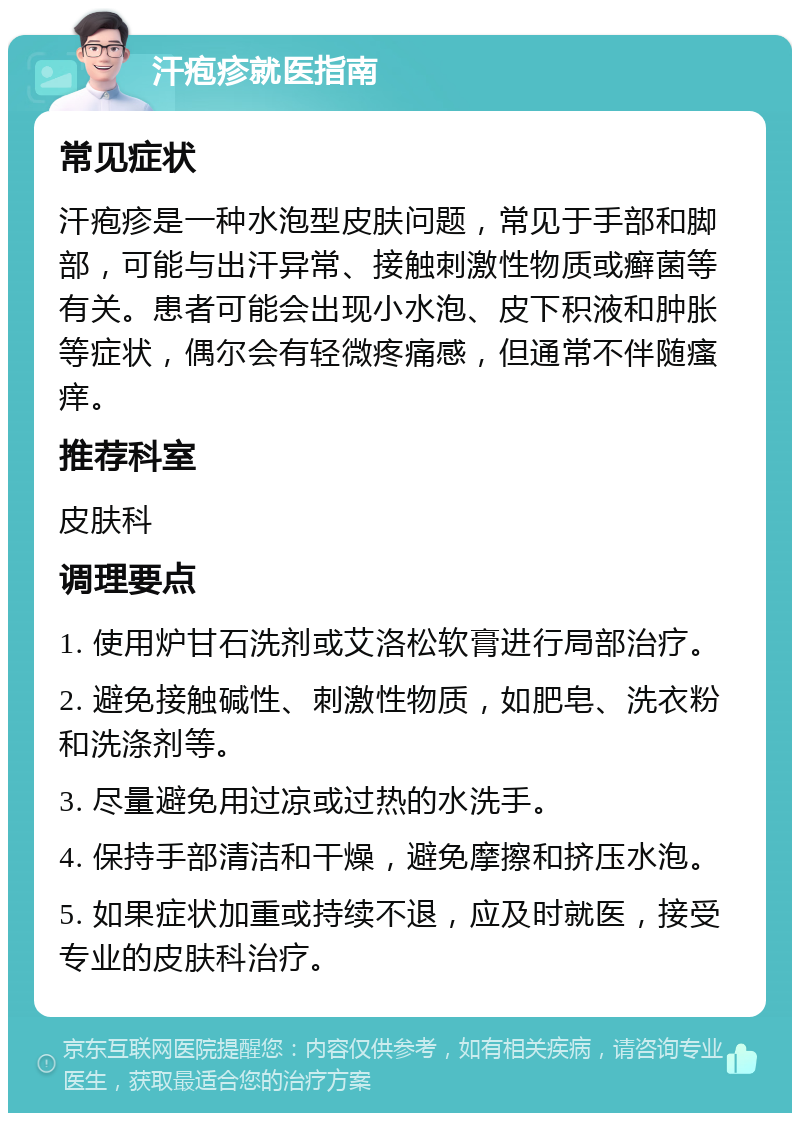 汗疱疹就医指南 常见症状 汗疱疹是一种水泡型皮肤问题，常见于手部和脚部，可能与出汗异常、接触刺激性物质或癣菌等有关。患者可能会出现小水泡、皮下积液和肿胀等症状，偶尔会有轻微疼痛感，但通常不伴随瘙痒。 推荐科室 皮肤科 调理要点 1. 使用炉甘石洗剂或艾洛松软膏进行局部治疗。 2. 避免接触碱性、刺激性物质，如肥皂、洗衣粉和洗涤剂等。 3. 尽量避免用过凉或过热的水洗手。 4. 保持手部清洁和干燥，避免摩擦和挤压水泡。 5. 如果症状加重或持续不退，应及时就医，接受专业的皮肤科治疗。