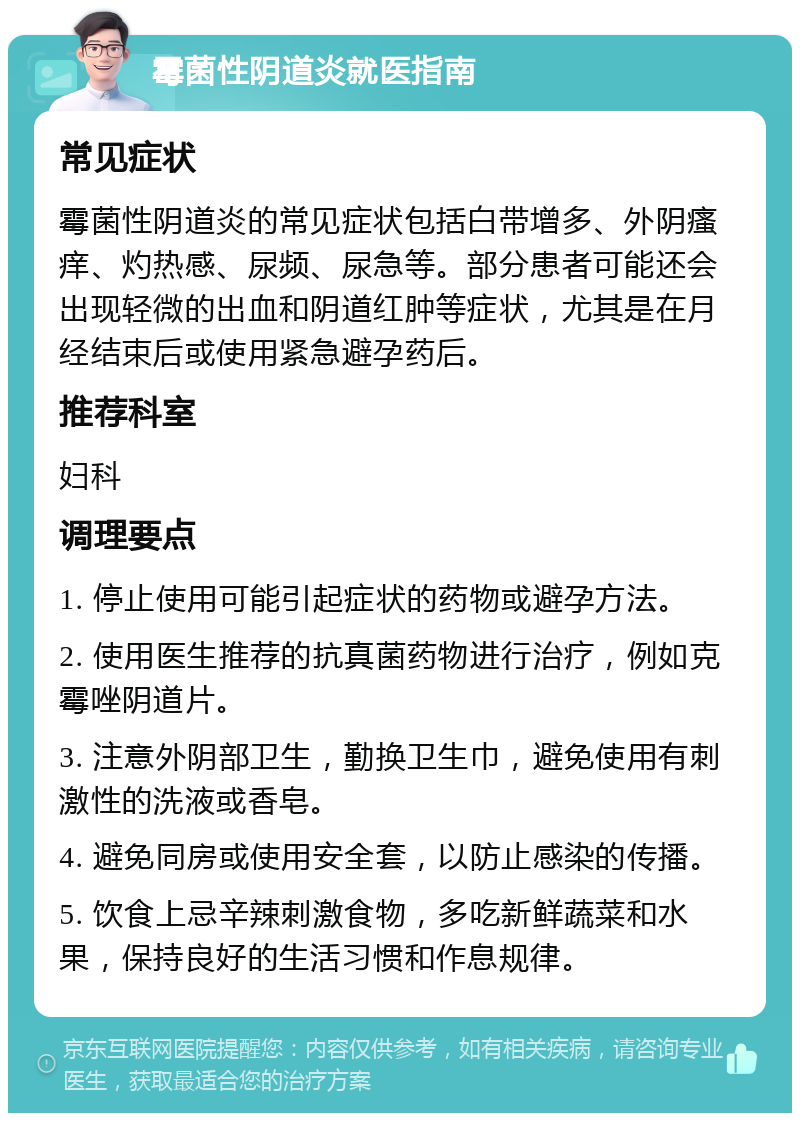 霉菌性阴道炎就医指南 常见症状 霉菌性阴道炎的常见症状包括白带增多、外阴瘙痒、灼热感、尿频、尿急等。部分患者可能还会出现轻微的出血和阴道红肿等症状，尤其是在月经结束后或使用紧急避孕药后。 推荐科室 妇科 调理要点 1. 停止使用可能引起症状的药物或避孕方法。 2. 使用医生推荐的抗真菌药物进行治疗，例如克霉唑阴道片。 3. 注意外阴部卫生，勤换卫生巾，避免使用有刺激性的洗液或香皂。 4. 避免同房或使用安全套，以防止感染的传播。 5. 饮食上忌辛辣刺激食物，多吃新鲜蔬菜和水果，保持良好的生活习惯和作息规律。