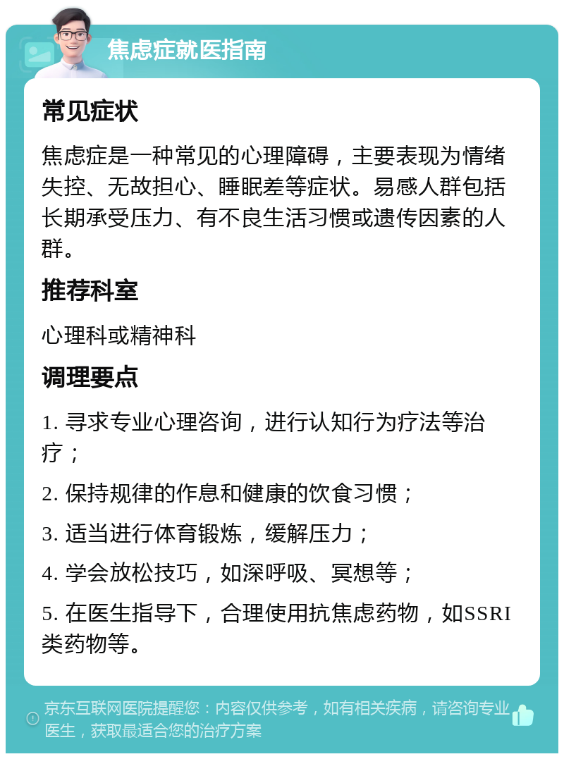 焦虑症就医指南 常见症状 焦虑症是一种常见的心理障碍，主要表现为情绪失控、无故担心、睡眠差等症状。易感人群包括长期承受压力、有不良生活习惯或遗传因素的人群。 推荐科室 心理科或精神科 调理要点 1. 寻求专业心理咨询，进行认知行为疗法等治疗； 2. 保持规律的作息和健康的饮食习惯； 3. 适当进行体育锻炼，缓解压力； 4. 学会放松技巧，如深呼吸、冥想等； 5. 在医生指导下，合理使用抗焦虑药物，如SSRI类药物等。