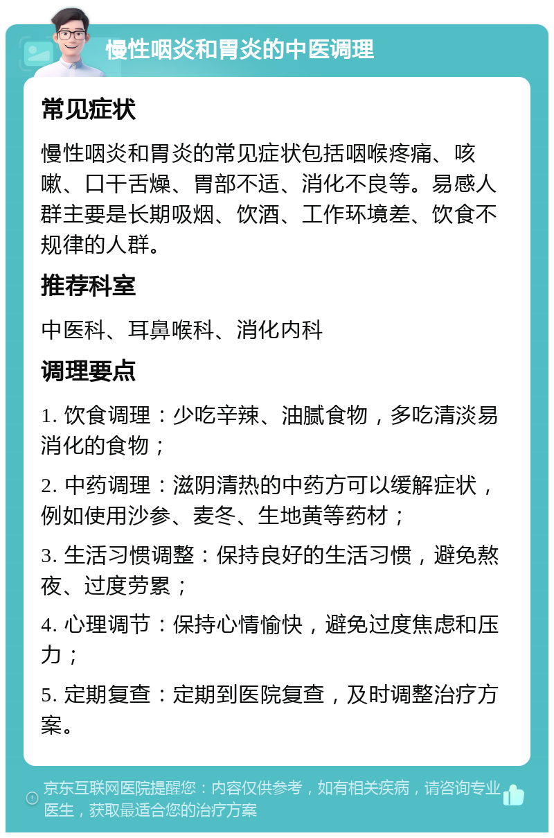 慢性咽炎和胃炎的中医调理 常见症状 慢性咽炎和胃炎的常见症状包括咽喉疼痛、咳嗽、口干舌燥、胃部不适、消化不良等。易感人群主要是长期吸烟、饮酒、工作环境差、饮食不规律的人群。 推荐科室 中医科、耳鼻喉科、消化内科 调理要点 1. 饮食调理：少吃辛辣、油腻食物，多吃清淡易消化的食物； 2. 中药调理：滋阴清热的中药方可以缓解症状，例如使用沙参、麦冬、生地黄等药材； 3. 生活习惯调整：保持良好的生活习惯，避免熬夜、过度劳累； 4. 心理调节：保持心情愉快，避免过度焦虑和压力； 5. 定期复查：定期到医院复查，及时调整治疗方案。