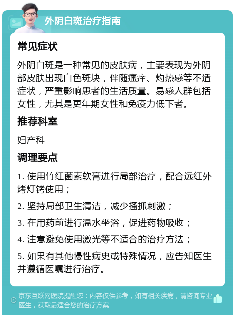 外阴白斑治疗指南 常见症状 外阴白斑是一种常见的皮肤病，主要表现为外阴部皮肤出现白色斑块，伴随瘙痒、灼热感等不适症状，严重影响患者的生活质量。易感人群包括女性，尤其是更年期女性和免疫力低下者。 推荐科室 妇产科 调理要点 1. 使用竹红菌素软膏进行局部治疗，配合远红外烤灯铐使用； 2. 坚持局部卫生清洁，减少搔抓刺激； 3. 在用药前进行温水坐浴，促进药物吸收； 4. 注意避免使用激光等不适合的治疗方法； 5. 如果有其他慢性病史或特殊情况，应告知医生并遵循医嘱进行治疗。