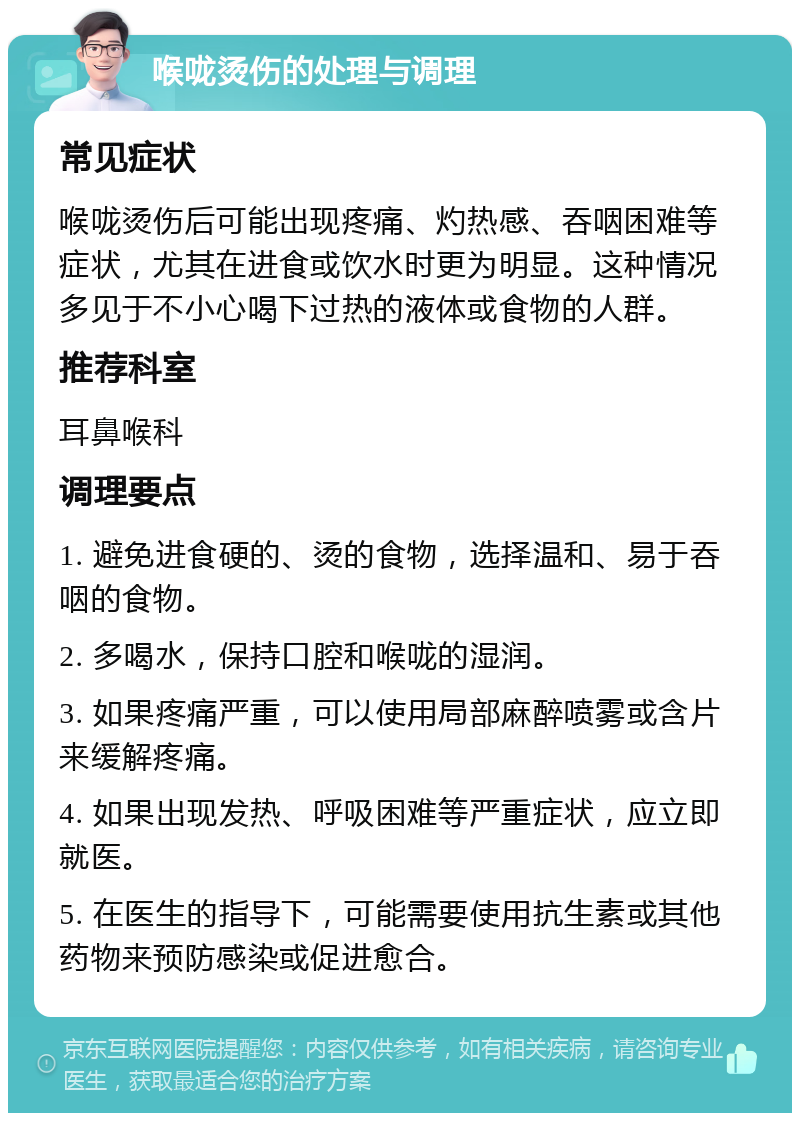 喉咙烫伤的处理与调理 常见症状 喉咙烫伤后可能出现疼痛、灼热感、吞咽困难等症状，尤其在进食或饮水时更为明显。这种情况多见于不小心喝下过热的液体或食物的人群。 推荐科室 耳鼻喉科 调理要点 1. 避免进食硬的、烫的食物，选择温和、易于吞咽的食物。 2. 多喝水，保持口腔和喉咙的湿润。 3. 如果疼痛严重，可以使用局部麻醉喷雾或含片来缓解疼痛。 4. 如果出现发热、呼吸困难等严重症状，应立即就医。 5. 在医生的指导下，可能需要使用抗生素或其他药物来预防感染或促进愈合。