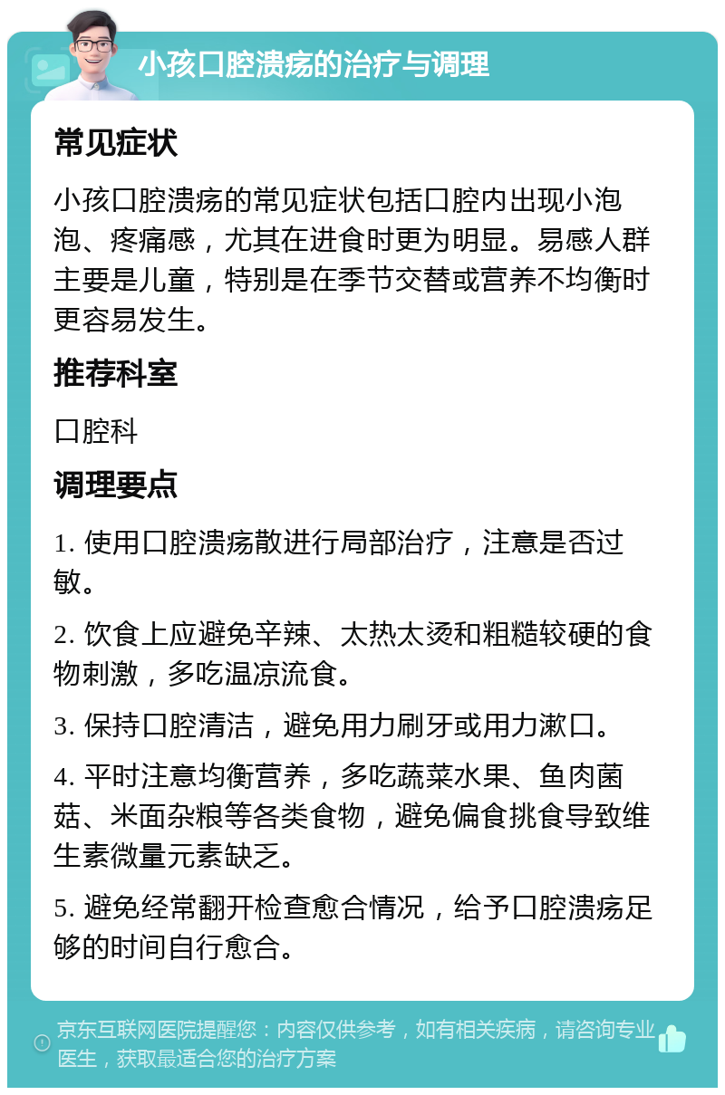 小孩口腔溃疡的治疗与调理 常见症状 小孩口腔溃疡的常见症状包括口腔内出现小泡泡、疼痛感，尤其在进食时更为明显。易感人群主要是儿童，特别是在季节交替或营养不均衡时更容易发生。 推荐科室 口腔科 调理要点 1. 使用口腔溃疡散进行局部治疗，注意是否过敏。 2. 饮食上应避免辛辣、太热太烫和粗糙较硬的食物刺激，多吃温凉流食。 3. 保持口腔清洁，避免用力刷牙或用力漱口。 4. 平时注意均衡营养，多吃蔬菜水果、鱼肉菌菇、米面杂粮等各类食物，避免偏食挑食导致维生素微量元素缺乏。 5. 避免经常翻开检查愈合情况，给予口腔溃疡足够的时间自行愈合。