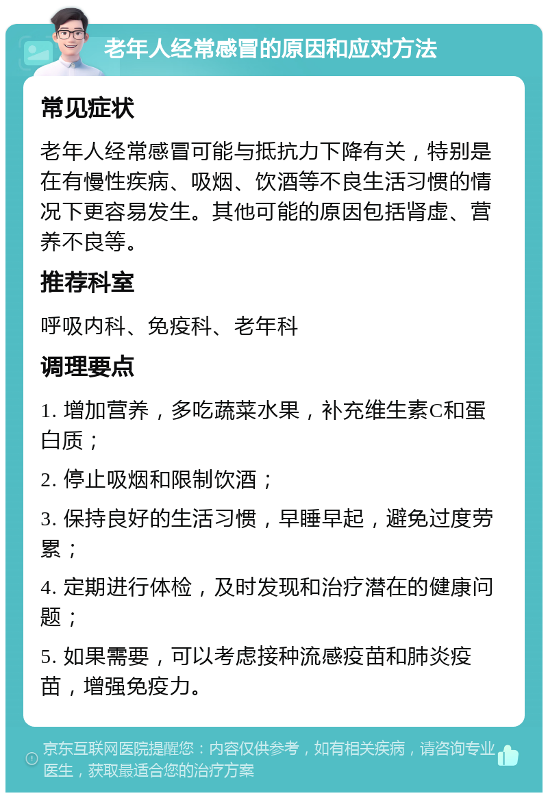 老年人经常感冒的原因和应对方法 常见症状 老年人经常感冒可能与抵抗力下降有关，特别是在有慢性疾病、吸烟、饮酒等不良生活习惯的情况下更容易发生。其他可能的原因包括肾虚、营养不良等。 推荐科室 呼吸内科、免疫科、老年科 调理要点 1. 增加营养，多吃蔬菜水果，补充维生素C和蛋白质； 2. 停止吸烟和限制饮酒； 3. 保持良好的生活习惯，早睡早起，避免过度劳累； 4. 定期进行体检，及时发现和治疗潜在的健康问题； 5. 如果需要，可以考虑接种流感疫苗和肺炎疫苗，增强免疫力。