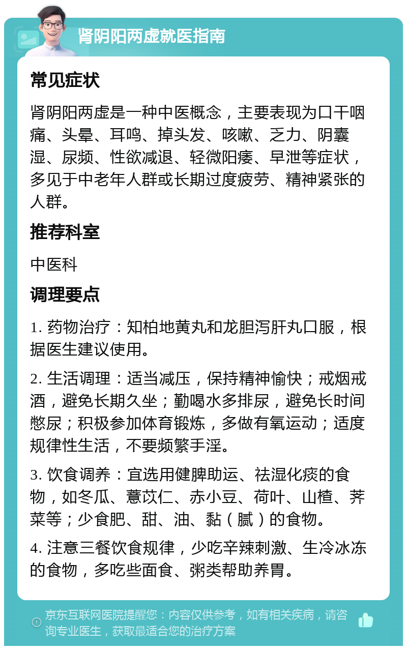 肾阴阳两虚就医指南 常见症状 肾阴阳两虚是一种中医概念，主要表现为口干咽痛、头晕、耳鸣、掉头发、咳嗽、乏力、阴囊湿、尿频、性欲减退、轻微阳痿、早泄等症状，多见于中老年人群或长期过度疲劳、精神紧张的人群。 推荐科室 中医科 调理要点 1. 药物治疗：知柏地黄丸和龙胆泻肝丸口服，根据医生建议使用。 2. 生活调理：适当减压，保持精神愉快；戒烟戒酒，避免长期久坐；勤喝水多排尿，避免长时间憋尿；积极参加体育锻炼，多做有氧运动；适度规律性生活，不要频繁手淫。 3. 饮食调养：宜选用健脾助运、祛湿化痰的食物，如冬瓜、薏苡仁、赤小豆、荷叶、山楂、荠菜等；少食肥、甜、油、黏（腻）的食物。 4. 注意三餐饮食规律，少吃辛辣刺激、生冷冰冻的食物，多吃些面食、粥类帮助养胃。