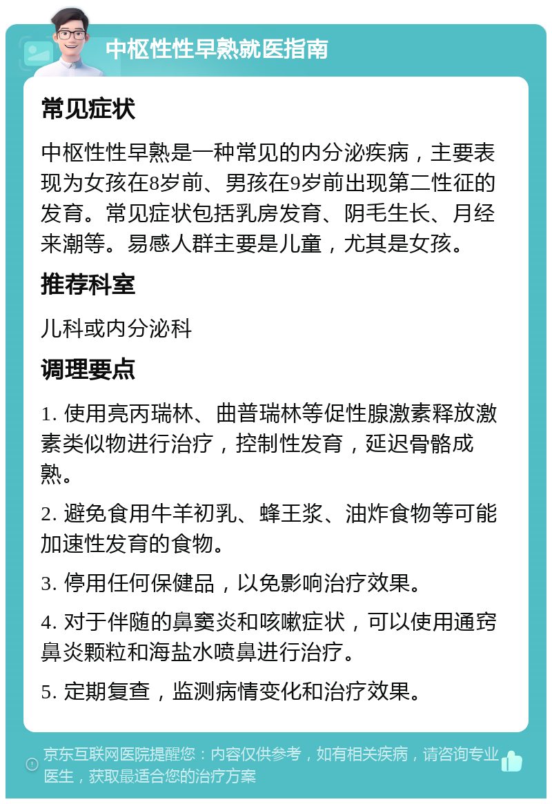 中枢性性早熟就医指南 常见症状 中枢性性早熟是一种常见的内分泌疾病，主要表现为女孩在8岁前、男孩在9岁前出现第二性征的发育。常见症状包括乳房发育、阴毛生长、月经来潮等。易感人群主要是儿童，尤其是女孩。 推荐科室 儿科或内分泌科 调理要点 1. 使用亮丙瑞林、曲普瑞林等促性腺激素释放激素类似物进行治疗，控制性发育，延迟骨骼成熟。 2. 避免食用牛羊初乳、蜂王浆、油炸食物等可能加速性发育的食物。 3. 停用任何保健品，以免影响治疗效果。 4. 对于伴随的鼻窦炎和咳嗽症状，可以使用通窍鼻炎颗粒和海盐水喷鼻进行治疗。 5. 定期复查，监测病情变化和治疗效果。