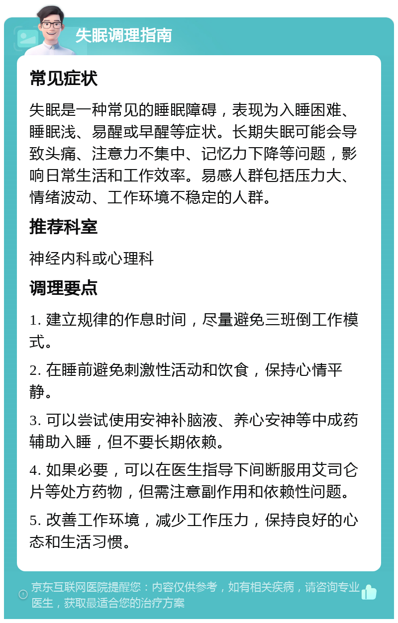 失眠调理指南 常见症状 失眠是一种常见的睡眠障碍，表现为入睡困难、睡眠浅、易醒或早醒等症状。长期失眠可能会导致头痛、注意力不集中、记忆力下降等问题，影响日常生活和工作效率。易感人群包括压力大、情绪波动、工作环境不稳定的人群。 推荐科室 神经内科或心理科 调理要点 1. 建立规律的作息时间，尽量避免三班倒工作模式。 2. 在睡前避免刺激性活动和饮食，保持心情平静。 3. 可以尝试使用安神补脑液、养心安神等中成药辅助入睡，但不要长期依赖。 4. 如果必要，可以在医生指导下间断服用艾司仑片等处方药物，但需注意副作用和依赖性问题。 5. 改善工作环境，减少工作压力，保持良好的心态和生活习惯。