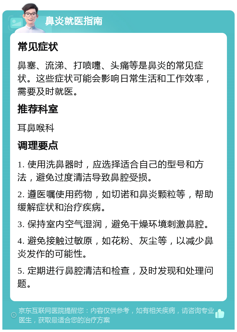 鼻炎就医指南 常见症状 鼻塞、流涕、打喷嚏、头痛等是鼻炎的常见症状。这些症状可能会影响日常生活和工作效率，需要及时就医。 推荐科室 耳鼻喉科 调理要点 1. 使用洗鼻器时，应选择适合自己的型号和方法，避免过度清洁导致鼻腔受损。 2. 遵医嘱使用药物，如切诺和鼻炎颗粒等，帮助缓解症状和治疗疾病。 3. 保持室内空气湿润，避免干燥环境刺激鼻腔。 4. 避免接触过敏原，如花粉、灰尘等，以减少鼻炎发作的可能性。 5. 定期进行鼻腔清洁和检查，及时发现和处理问题。