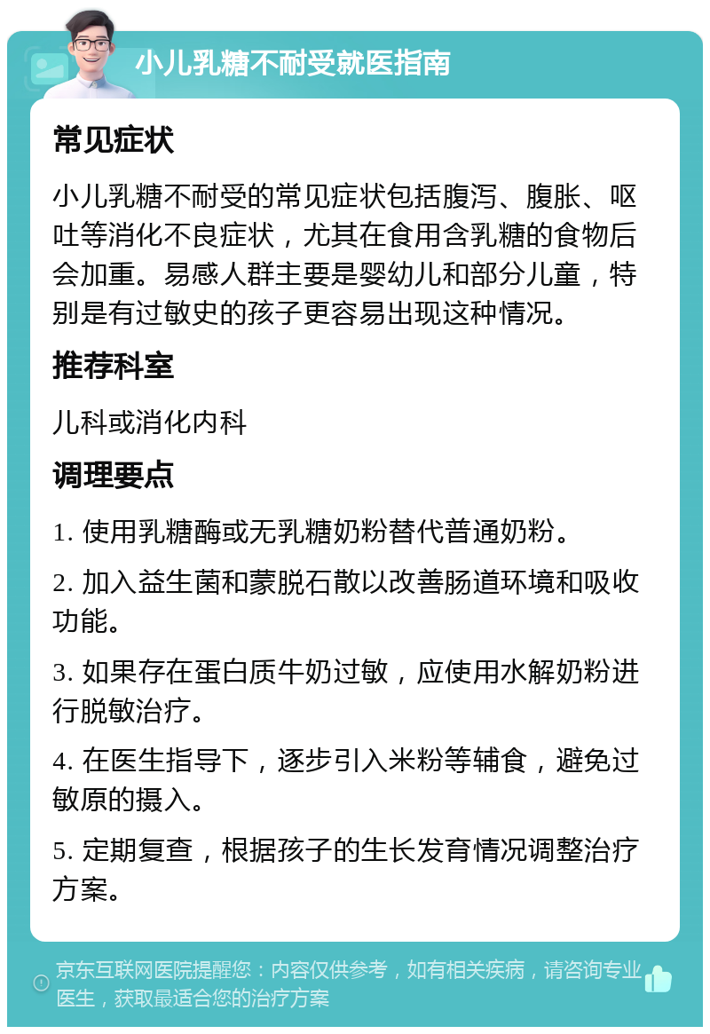 小儿乳糖不耐受就医指南 常见症状 小儿乳糖不耐受的常见症状包括腹泻、腹胀、呕吐等消化不良症状，尤其在食用含乳糖的食物后会加重。易感人群主要是婴幼儿和部分儿童，特别是有过敏史的孩子更容易出现这种情况。 推荐科室 儿科或消化内科 调理要点 1. 使用乳糖酶或无乳糖奶粉替代普通奶粉。 2. 加入益生菌和蒙脱石散以改善肠道环境和吸收功能。 3. 如果存在蛋白质牛奶过敏，应使用水解奶粉进行脱敏治疗。 4. 在医生指导下，逐步引入米粉等辅食，避免过敏原的摄入。 5. 定期复查，根据孩子的生长发育情况调整治疗方案。