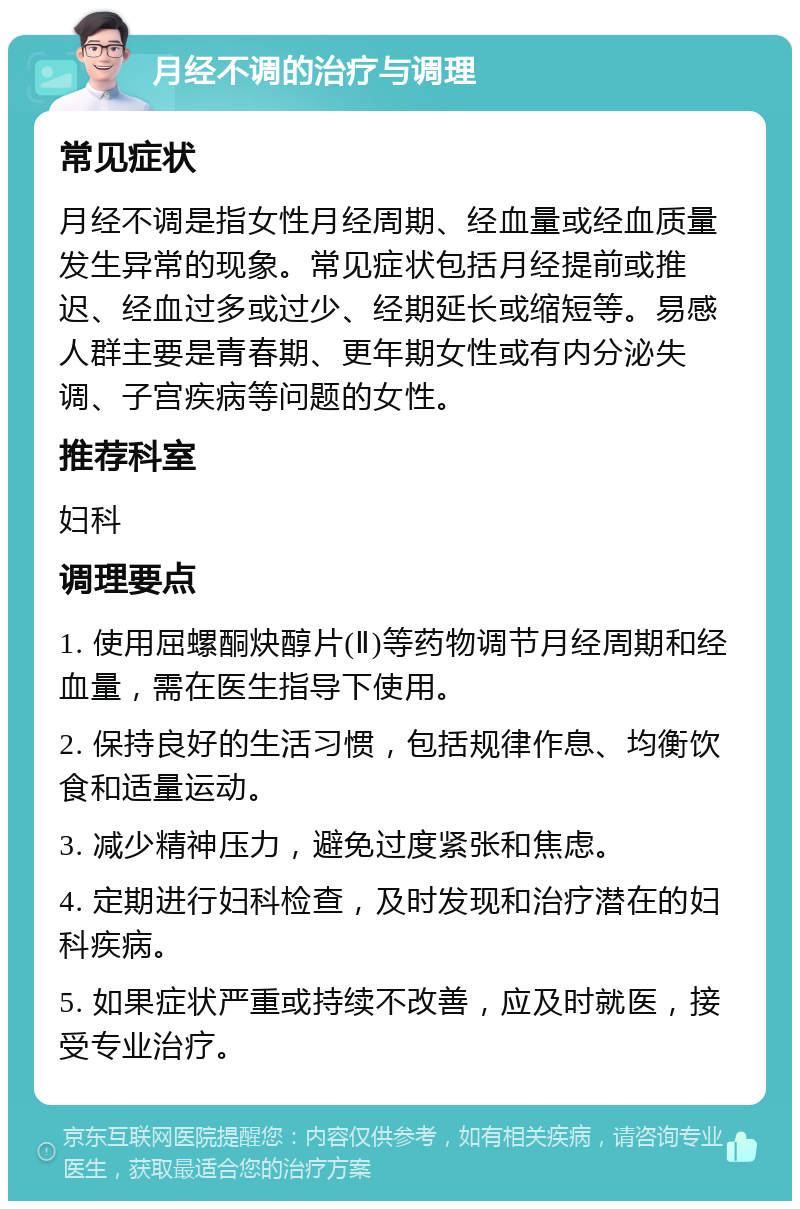 月经不调的治疗与调理 常见症状 月经不调是指女性月经周期、经血量或经血质量发生异常的现象。常见症状包括月经提前或推迟、经血过多或过少、经期延长或缩短等。易感人群主要是青春期、更年期女性或有内分泌失调、子宫疾病等问题的女性。 推荐科室 妇科 调理要点 1. 使用屈螺酮炔醇片(Ⅱ)等药物调节月经周期和经血量，需在医生指导下使用。 2. 保持良好的生活习惯，包括规律作息、均衡饮食和适量运动。 3. 减少精神压力，避免过度紧张和焦虑。 4. 定期进行妇科检查，及时发现和治疗潜在的妇科疾病。 5. 如果症状严重或持续不改善，应及时就医，接受专业治疗。