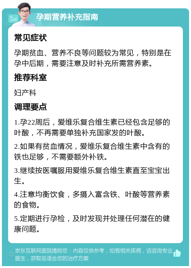 孕期营养补充指南 常见症状 孕期贫血、营养不良等问题较为常见，特别是在孕中后期，需要注意及时补充所需营养素。 推荐科室 妇产科 调理要点 1.孕22周后，爱维乐复合维生素已经包含足够的叶酸，不再需要单独补充国家发的叶酸。 2.如果有贫血情况，爱维乐复合维生素中含有的铁也足够，不需要额外补铁。 3.继续按医嘱服用爱维乐复合维生素直至宝宝出生。 4.注意均衡饮食，多摄入富含铁、叶酸等营养素的食物。 5.定期进行孕检，及时发现并处理任何潜在的健康问题。