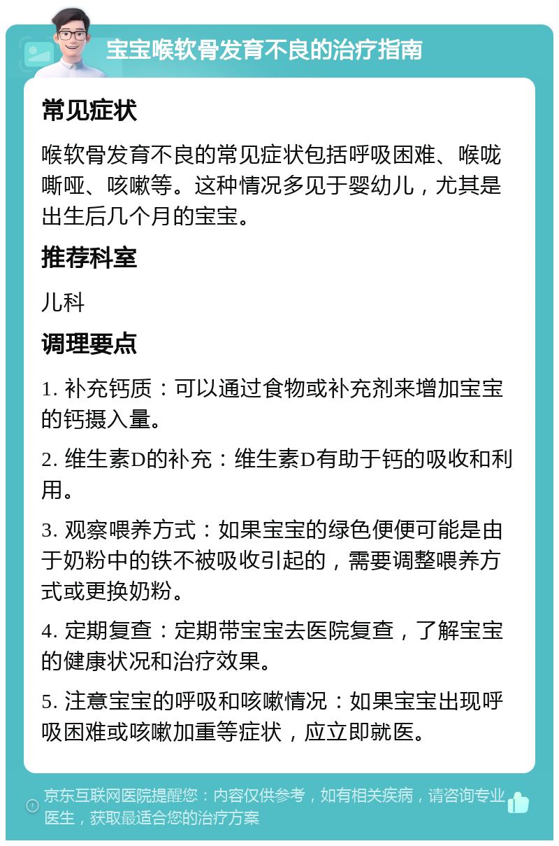 宝宝喉软骨发育不良的治疗指南 常见症状 喉软骨发育不良的常见症状包括呼吸困难、喉咙嘶哑、咳嗽等。这种情况多见于婴幼儿，尤其是出生后几个月的宝宝。 推荐科室 儿科 调理要点 1. 补充钙质：可以通过食物或补充剂来增加宝宝的钙摄入量。 2. 维生素D的补充：维生素D有助于钙的吸收和利用。 3. 观察喂养方式：如果宝宝的绿色便便可能是由于奶粉中的铁不被吸收引起的，需要调整喂养方式或更换奶粉。 4. 定期复查：定期带宝宝去医院复查，了解宝宝的健康状况和治疗效果。 5. 注意宝宝的呼吸和咳嗽情况：如果宝宝出现呼吸困难或咳嗽加重等症状，应立即就医。