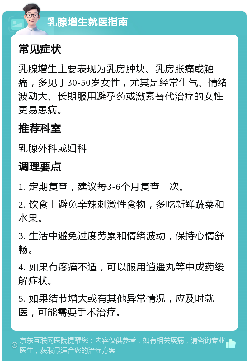 乳腺增生就医指南 常见症状 乳腺增生主要表现为乳房肿块、乳房胀痛或触痛，多见于30-50岁女性，尤其是经常生气、情绪波动大、长期服用避孕药或激素替代治疗的女性更易患病。 推荐科室 乳腺外科或妇科 调理要点 1. 定期复查，建议每3-6个月复查一次。 2. 饮食上避免辛辣刺激性食物，多吃新鲜蔬菜和水果。 3. 生活中避免过度劳累和情绪波动，保持心情舒畅。 4. 如果有疼痛不适，可以服用逍遥丸等中成药缓解症状。 5. 如果结节增大或有其他异常情况，应及时就医，可能需要手术治疗。