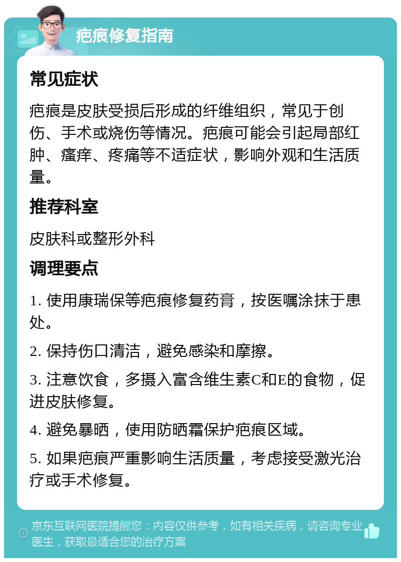 疤痕修复指南 常见症状 疤痕是皮肤受损后形成的纤维组织，常见于创伤、手术或烧伤等情况。疤痕可能会引起局部红肿、瘙痒、疼痛等不适症状，影响外观和生活质量。 推荐科室 皮肤科或整形外科 调理要点 1. 使用康瑞保等疤痕修复药膏，按医嘱涂抹于患处。 2. 保持伤口清洁，避免感染和摩擦。 3. 注意饮食，多摄入富含维生素C和E的食物，促进皮肤修复。 4. 避免暴晒，使用防晒霜保护疤痕区域。 5. 如果疤痕严重影响生活质量，考虑接受激光治疗或手术修复。