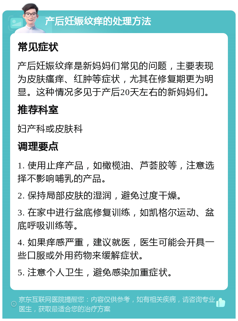 产后妊娠纹痒的处理方法 常见症状 产后妊娠纹痒是新妈妈们常见的问题，主要表现为皮肤瘙痒、红肿等症状，尤其在修复期更为明显。这种情况多见于产后20天左右的新妈妈们。 推荐科室 妇产科或皮肤科 调理要点 1. 使用止痒产品，如橄榄油、芦荟胶等，注意选择不影响哺乳的产品。 2. 保持局部皮肤的湿润，避免过度干燥。 3. 在家中进行盆底修复训练，如凯格尔运动、盆底呼吸训练等。 4. 如果痒感严重，建议就医，医生可能会开具一些口服或外用药物来缓解症状。 5. 注意个人卫生，避免感染加重症状。