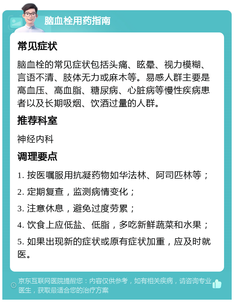 脑血栓用药指南 常见症状 脑血栓的常见症状包括头痛、眩晕、视力模糊、言语不清、肢体无力或麻木等。易感人群主要是高血压、高血脂、糖尿病、心脏病等慢性疾病患者以及长期吸烟、饮酒过量的人群。 推荐科室 神经内科 调理要点 1. 按医嘱服用抗凝药物如华法林、阿司匹林等； 2. 定期复查，监测病情变化； 3. 注意休息，避免过度劳累； 4. 饮食上应低盐、低脂，多吃新鲜蔬菜和水果； 5. 如果出现新的症状或原有症状加重，应及时就医。