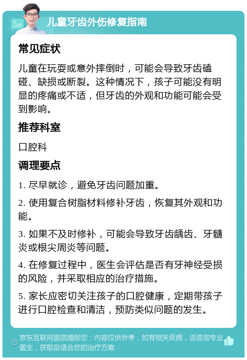 儿童牙齿外伤修复指南 常见症状 儿童在玩耍或意外摔倒时，可能会导致牙齿磕碰、缺损或断裂。这种情况下，孩子可能没有明显的疼痛或不适，但牙齿的外观和功能可能会受到影响。 推荐科室 口腔科 调理要点 1. 尽早就诊，避免牙齿问题加重。 2. 使用复合树脂材料修补牙齿，恢复其外观和功能。 3. 如果不及时修补，可能会导致牙齿龋齿、牙髓炎或根尖周炎等问题。 4. 在修复过程中，医生会评估是否有牙神经受损的风险，并采取相应的治疗措施。 5. 家长应密切关注孩子的口腔健康，定期带孩子进行口腔检查和清洁，预防类似问题的发生。