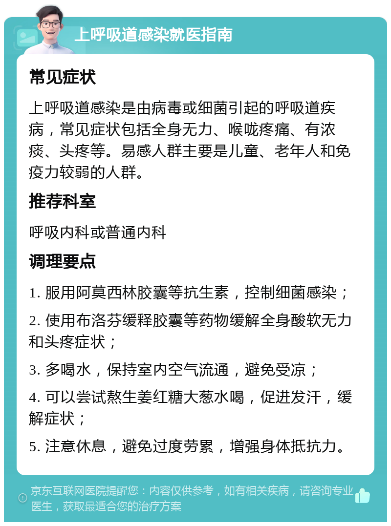 上呼吸道感染就医指南 常见症状 上呼吸道感染是由病毒或细菌引起的呼吸道疾病，常见症状包括全身无力、喉咙疼痛、有浓痰、头疼等。易感人群主要是儿童、老年人和免疫力较弱的人群。 推荐科室 呼吸内科或普通内科 调理要点 1. 服用阿莫西林胶囊等抗生素，控制细菌感染； 2. 使用布洛芬缓释胶囊等药物缓解全身酸软无力和头疼症状； 3. 多喝水，保持室内空气流通，避免受凉； 4. 可以尝试熬生姜红糖大葱水喝，促进发汗，缓解症状； 5. 注意休息，避免过度劳累，增强身体抵抗力。