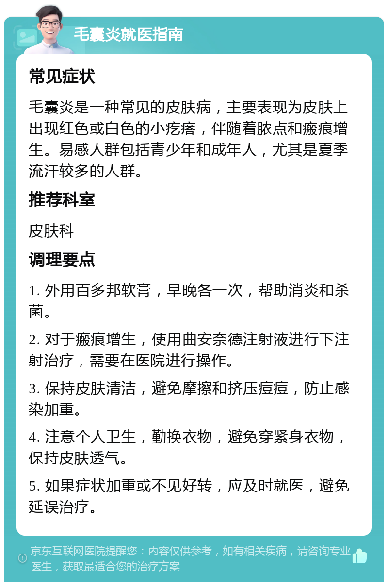 毛囊炎就医指南 常见症状 毛囊炎是一种常见的皮肤病，主要表现为皮肤上出现红色或白色的小疙瘩，伴随着脓点和瘢痕增生。易感人群包括青少年和成年人，尤其是夏季流汗较多的人群。 推荐科室 皮肤科 调理要点 1. 外用百多邦软膏，早晚各一次，帮助消炎和杀菌。 2. 对于瘢痕增生，使用曲安奈德注射液进行下注射治疗，需要在医院进行操作。 3. 保持皮肤清洁，避免摩擦和挤压痘痘，防止感染加重。 4. 注意个人卫生，勤换衣物，避免穿紧身衣物，保持皮肤透气。 5. 如果症状加重或不见好转，应及时就医，避免延误治疗。