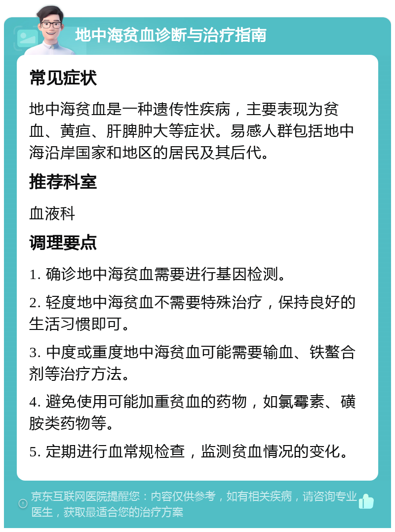 地中海贫血诊断与治疗指南 常见症状 地中海贫血是一种遗传性疾病，主要表现为贫血、黄疸、肝脾肿大等症状。易感人群包括地中海沿岸国家和地区的居民及其后代。 推荐科室 血液科 调理要点 1. 确诊地中海贫血需要进行基因检测。 2. 轻度地中海贫血不需要特殊治疗，保持良好的生活习惯即可。 3. 中度或重度地中海贫血可能需要输血、铁螯合剂等治疗方法。 4. 避免使用可能加重贫血的药物，如氯霉素、磺胺类药物等。 5. 定期进行血常规检查，监测贫血情况的变化。