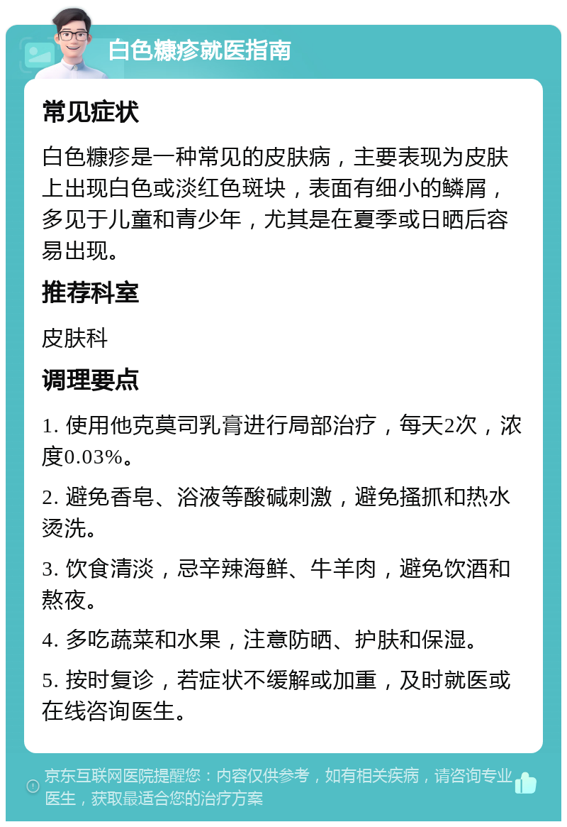 白色糠疹就医指南 常见症状 白色糠疹是一种常见的皮肤病，主要表现为皮肤上出现白色或淡红色斑块，表面有细小的鳞屑，多见于儿童和青少年，尤其是在夏季或日晒后容易出现。 推荐科室 皮肤科 调理要点 1. 使用他克莫司乳膏进行局部治疗，每天2次，浓度0.03%。 2. 避免香皂、浴液等酸碱刺激，避免搔抓和热水烫洗。 3. 饮食清淡，忌辛辣海鲜、牛羊肉，避免饮酒和熬夜。 4. 多吃蔬菜和水果，注意防晒、护肤和保湿。 5. 按时复诊，若症状不缓解或加重，及时就医或在线咨询医生。